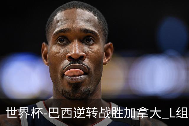 世界杯-巴西逆转战胜加拿大 L组4队同为3胜1负