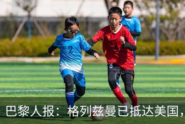 巴黎人报：格列兹曼已抵达美国，他将正式开启在奥兰多城的新征程