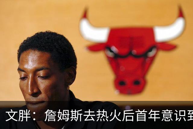 文胖：詹姆斯去热火后首年意识到很多球迷站在了他的对立面